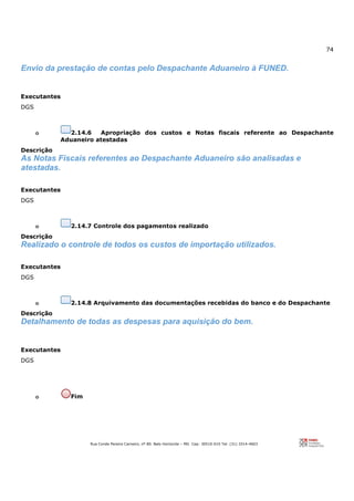74
Rua Conde Pereira Carneiro, nº 80. Belo Horizonte – MG Cep: 30510-010 Tel: (31) 3314-4603
Envio da prestação de contas pelo Despachante Aduaneiro à FUNED.
Executantes
DGS
o 2.14.6 Apropriação dos custos e Notas fiscais referente ao Despachante
Aduaneiro atestadas
Descrição
As Notas Fiscais referentes ao Despachante Aduaneiro são analisadas e
atestadas.
Executantes
DGS
o 2.14.7 Controle dos pagamentos realizado
Descrição
Realizado o controle de todos os custos de importação utilizados.
Executantes
DGS
o 2.14.8 Arquivamento das documentações recebidas do banco e do Despachante
Descrição
Detalhamento de todas as despesas para aquisição do bem.
Executantes
DGS
o Fim
 
