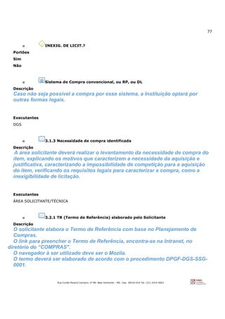 77
Rua Conde Pereira Carneiro, nº 80. Belo Horizonte – MG Cep: 30510-010 Tel: (31) 3314-4603
o INEXIG. DE LICIT.?
Portões
Sim
Não
o Sistema de Compra convencional, ou RP, ou DL
Descrição
Caso não seja possível a compra por esse sistema, a Instituição optará por
outras formas legais.
Executantes
DGS
o 3.1.3 Necessidade de compra identificada
Descrição
A área solicitante deverá realizar o levantamento da necessidade de compra do
item, explicando os motivos que caracterizem a necessidade da aquisição e
justificativa, caracterizando a impossibilidade de competição para a aquisição
do item, verificando os requisitos legais para caracterizar a compra, como a
inexigibilidade de licitação.
Executantes
ÁREA SOLICITANTE/TÉCNICA
o 3.2.1 TR (Termo de Referência) elaborado pelo Solicitante
Descrição
O solicitante elabora o Termo de Referência com base no Planejamento de
Compras.
O link para preencher o Termo de Referência, encontra-se na Intranet, no
diretório do “COMPRAS".
O navegador à ser utilizado deve ser o Mozila.
O termo deverá ser elaborado de acordo com o procedimento DPGF-DGS-SSG-
0001.
 