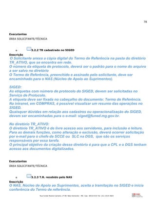 78
Rua Conde Pereira Carneiro, nº 80. Belo Horizonte – MG Cep: 30510-010 Tel: (31) 3314-4603
Executantes
ÁREA SOLICITANTE/TÉCNICA
o 3.2.2 TR cadastrado no SIGED
Descrição
O Solicitante anexa a cópia digital do Termo de Referência na pasta do diretório
TR_ATIVO, que se encontra em rede.
O número da etiqueta de protocolo, deverá ser o padrão para o nome do arquivo
a ser salvo no diretório
O Termo de Referência, preenchido e assinado pelo solicitante, deve ser
encaminhado para o NAS (Núcleo de Apoio ao Suprimentos).
SIGED:
As etiquetas com número de protocolo do SIGED, devem ser solicitadas no
Serviço de Protocolo.
A etiqueta deve ser fixada no cabeçalho do documento: Termo de Referência.
Na intranet, em COMPRAS, é possível visualizar um resumo das operações no
SIGED.
Quaisquer dúvidas em relação aos cadastros ou operacionalização do SIGED,
devem ser encaminhadas para o e-mail: siged@funed.mg.gov.br.
No diretório TR_ATIVO:
O diretório TR_ATIVO é de livre acesso aos servidores, para inclusão e leitura.
Para as demais funções, como alteração e exclusão, deverá ocorrer solicitação
por e-mail para o chefe da SCCE ou SLC na DGS, que são os serviços
responsáveis por essa tarefa.
O principal objetivo da criação desse diretório é para que a CPL e o DGS tenham
acesso aos documentos digitalizados.
Executantes
ÁREA SOLICITANTE/TÉCNICA
o 3.2.3 T.R. recebido pelo NAS
Descrição
O NAS, Núcleo de Apoio ao Suprimentos, aceita a tramitação no SIGED e inicia
conferência do Termo de referência.
 