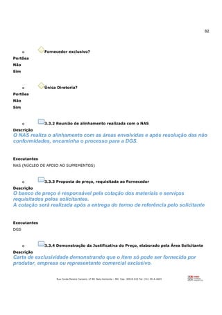82
Rua Conde Pereira Carneiro, nº 80. Belo Horizonte – MG Cep: 30510-010 Tel: (31) 3314-4603
o Fornecedor exclusivo?
Portões
Não
Sim
o Única Diretoria?
Portões
Não
Sim
o 3.3.2 Reunião de alinhamento realizada com o NAS
Descrição
O NAS realiza o alinhamento com as áreas envolvidas e após resolução das não
conformidades, encaminha o processo para a DGS.
Executantes
NAS (NÚCLEO DE APOIO AO SUPRIMENTOS)
o 3.3.3 Proposta de preço, requisitada ao Fornecedor
Descrição
O banco de preço é responsável pela cotação dos materiais e serviços
requisitados pelos solicitantes.
A cotação será realizada após a entrega do termo de referência pelo solicitante
Executantes
DGS
o 3.3.4 Demonstração da Justificativa do Preço, elaborado pela Área Solicitante
Descrição
Carta de exclusividade demonstrando que o item só pode ser fornecido por
produtor, empresa ou representante comercial exclusivo.
 