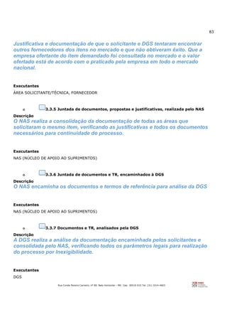 83
Rua Conde Pereira Carneiro, nº 80. Belo Horizonte – MG Cep: 30510-010 Tel: (31) 3314-4603
Justificativa e documentação de que o solicitante e DGS tentaram encontrar
outros fornecedores dos itens no mercado e que não obtiveram êxito. Que a
empresa ofertante do item demandado foi consultada no mercado e o valor
ofertado está de acordo com o praticado pela empresa em todo o mercado
nacional.
Executantes
ÁREA SOLICITANTE/TÉCNICA, FORNECEDOR
o 3.3.5 Juntada de documentos, propostas e justificativas, realizada pelo NAS
Descrição
O NAS realiza a consolidação da documentação de todas as áreas que
solicitaram o mesmo item, verificando as justificativas e todos os documentos
necessários para continuidade do processo.
Executantes
NAS (NÚCLEO DE APOIO AO SUPRIMENTOS)
o 3.3.6 Juntada de documentos e TR, encaminhados à DGS
Descrição
O NAS encaminha os documentos e termos de referência para análise da DGS
Executantes
NAS (NÚCLEO DE APOIO AO SUPRIMENTOS)
o 3.3.7 Documentos e TR, analisados pela DGS
Descrição
A DGS realiza a análise da documentação encaminhada pelos solicitantes e
consolidada pelo NAS, verificando todos os parâmetros legais para realização
do processo por Inexigibilidade.
Executantes
DGS
 