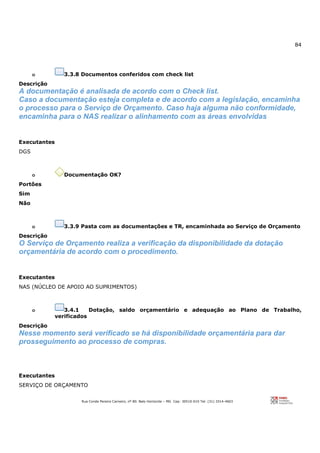 84
Rua Conde Pereira Carneiro, nº 80. Belo Horizonte – MG Cep: 30510-010 Tel: (31) 3314-4603
o 3.3.8 Documentos conferidos com check list
Descrição
A documentação é analisada de acordo com o Check list.
Caso a documentação esteja completa e de acordo com a legislação, encaminha
o processo para o Serviço de Orçamento. Caso haja alguma não conformidade,
encaminha para o NAS realizar o alinhamento com as áreas envolvidas
Executantes
DGS
o Documentação OK?
Portões
Sim
Não
o 3.3.9 Pasta com as documentações e TR, encaminhada ao Serviço de Orçamento
Descrição
O Serviço de Orçamento realiza a verificação da disponibilidade da dotação
orçamentária de acordo com o procedimento.
Executantes
NAS (NÚCLEO DE APOIO AO SUPRIMENTOS)
o 3.4.1 Dotação, saldo orçamentário e adequação ao Plano de Trabalho,
verificados
Descrição
Nesse momento será verificado se há disponibilidade orçamentária para dar
prosseguimento ao processo de compras.
Executantes
SERVIÇO DE ORÇAMENTO
 