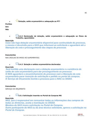 85
Rua Conde Pereira Carneiro, nº 80. Belo Horizonte – MG Cep: 30510-010 Tel: (31) 3314-4603
o Dotação, saldo orçamentário e adequação ao PT?
Portões
Sim
Não
o 3.4.2 Declaração de dotação, saldo orçamentário e adequação ao Plano de
Trabalho, aguardados
Descrição
Caso não haja dotação orçamentária disponível para continuidade do processo,
o mesmo é devolvido para o NAS que informará ao solicitante e aguardará até a
liberação da cota e prosseguimento das etapas do processo.
Executantes
NAS (NÚCLEO DE APOIO AO SUPRIMENTOS)
o 3.4.3 Dotação e saldos orçamentários declarados
Descrição
Será emitida uma declaração com a dotação orçamentária e a existência de
saldo de cota orçamentária para dar prosseguimento ao processo.
O NAS aguardará o encaminhamento do processo com a liberação da cota
orçamentária parar inserção de solicitação e pedido no portal de compras.
O Serviço de Orçamento tramita o processo para o NAS no SIGED.
Executantes
SERVIÇO DE ORÇAMENTO
o 3.5.1 Solicitação inserida no Portal de Compras MG
Descrição
NAS, que é responsável em concentrar todas as informações das compras de
todas as diretorias, aceita a tramitação no SIGED.
Membro do NAS insere solicitação no Portal de Compras.
Outro participante do NAS ou da área técnica solicitante, aprova a solicitação no
Portal de Compras.
 