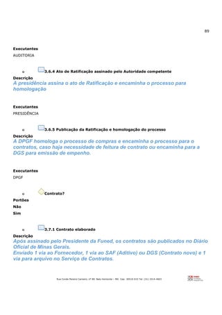 89
Rua Conde Pereira Carneiro, nº 80. Belo Horizonte – MG Cep: 30510-010 Tel: (31) 3314-4603
Executantes
AUDITORIA
o 3.6.4 Ato de Ratificação assinado pelo Autoridade competente
Descrição
A presidência assina o ato de Ratificação e encaminha o processo para
homologação
Executantes
PRESIDÊNCIA
o 3.6.5 Publicação da Ratificação e homologação do processo
Descrição
A DPGF homologa o processo de compras e encaminha o processo para o
contratos, caso haja necessidade de feitura de contrato ou encaminha para a
DGS para emissão de empenho.
Executantes
DPGF
o Contrato?
Portões
Não
Sim
o 3.7.1 Contrato elaborado
Descrição
Após assinado pelo Presidente da Funed, os contratos são publicados no Diário
Oficial de Minas Gerais.
Enviado 1 via ao Fornecedor, 1 via ao SAF (Aditivo) ou DGS (Contrato novo) e 1
via para arquivo no Serviço de Contratos.
 