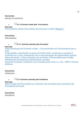 90
Rua Conde Pereira Carneiro, nº 80. Belo Horizonte – MG Cep: 30510-010 Tel: (31) 3314-4603
Executantes
SERVIÇO DE CONTRATOS
o 3.7.2 Contrato visado pela Procuradoria
Descrição
Procuradoria realiza uma análise do processo e emite “Parecer”.
Executantes
PROCURADORIA
o 3.7.3 Contrato assinado pelo fornecedor
Descrição
Após devolução do Contrato visado, é encaminhado aos Fornecedores por e-
mail.
É aguardado a devolução no prazo de 5 dias úteis, sendo que o contrato é
assinado em 3 vias, juntamente com a documentação de regularidade vigente.
Após devolvido, 3 vias assinadas são enviadas à Procuradoria para Cotejo
(Verificação de cláusulas anteriormente visadas).
Somente contratos complexos são enviados para visto, I.L., D.L., RGP e Termos
Aditivos.
Executantes
FORNECEDOR
o 3.7.4 Contrato assinado pelo Presidente
Descrição
Após Cotejo da Procuradoria os contratos são enviados para assinatura do
Presidente da Funed.
Executantes
PRESIDÊNCIA
 