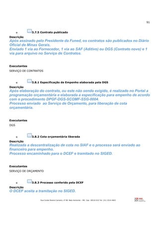 91
Rua Conde Pereira Carneiro, nº 80. Belo Horizonte – MG Cep: 30510-010 Tel: (31) 3314-4603
o 3.7.5 Contrato publicado
Descrição
Após assinado pelo Presidente da Funed, os contratos são publicados no Diário
Oficial de Minas Gerais.
Enviado 1 via ao Fornecedor, 1 via ao SAF (Aditivo) ou DGS (Contrato novo) e 1
via para arquivo no Serviço de Contratos.
Executantes
SERVIÇO DE CONTRATOS
o 3.8.1 Especificação de Empenho elaborada pela DGS
Descrição
Após elaboração do contrato, ou este não sendo exigido, é realizado no Portal a
programação orçamentária e elaborada a especificação para empenho de acordo
com o procedimento DPGF-DGS-SCOMF-SSG-0004.
Processo enviado ao Serviço de Orçamento, para liberação de cota
orçamentária.
Executantes
DGS
o 3.8.2 Cota orçamentária liberada
Descrição
Realizada a descentralização de cota no SIAF e o processo será enviado ao
financeiro para empenho.
Processo encaminhado para o DCEF e tramitado no SIGED.
Executantes
SERVIÇO DE ORÇAMENTO
o 3.8.3 Processo conferido pela DCEF
Descrição
O DCEF aceita a tramitação no SIGED.
 