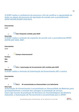 92
Rua Conde Pereira Carneiro, nº 80. Belo Horizonte – MG Cep: 30510-010 Tel: (31) 3314-4603
O DCEF realiza a conferência do processo a fim de certificar a regularidade de
todas as etapas do processo de aquisição de acordo com o procedimento
DPGF-DCFIN-SCONT-SSG-0012.
Executantes
DCEF
o 3.8.4 Empenho emitido pela DCEF
Descrição
O DCEF realiza a emissão do empenho de acordo com o procedimento DPGF-
DCFIN-SAF-SSG- 0001.
Executantes
DCEF
o Compra Internacional?
Portões
Não
Sim
o 3.9.1 Autorização de Fornecimento (AF) emitida pela DCEF
Descrição
O DCEF realiza a emissão da Autorização de fornecimento (AF) e assina.
Executantes
DCEF
o 3.9.2 AF encaminhada ao Almoxarifado e/ou Solicitante
Descrição
Autorização de Fornecimento é encaminhada ao Almoxarifado de Materiais para
acompanhamento e controle das entregas ou prestação de serviço.
Caso seja insumo da produção de fármacos ou imunobiológicos da Diretoria
Industrial, a Autorização de Fornecimento é encaminhada para a DPGP.
 