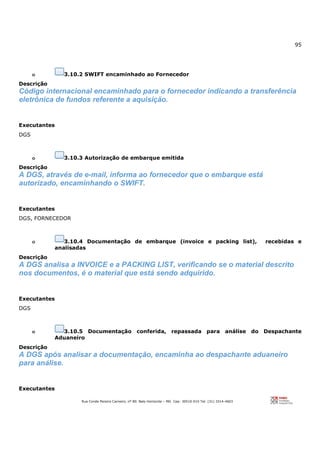 95
Rua Conde Pereira Carneiro, nº 80. Belo Horizonte – MG Cep: 30510-010 Tel: (31) 3314-4603
o 3.10.2 SWIFT encaminhado ao Fornecedor
Descrição
Código internacional encaminhado para o fornecedor indicando a transferência
eletrônica de fundos referente a aquisição.
Executantes
DGS
o 3.10.3 Autorização de embarque emitida
Descrição
A DGS, através de e-mail, informa ao fornecedor que o embarque está
autorizado, encaminhando o SWIFT.
Executantes
DGS, FORNECEDOR
o 3.10.4 Documentação de embarque (invoice e packing list), recebidas e
analisadas
Descrição
A DGS analisa a INVOICE e a PACKING LIST, verificando se o material descrito
nos documentos, é o material que está sendo adquirido.
Executantes
DGS
o 3.10.5 Documentação conferida, repassada para análise do Despachante
Aduaneiro
Descrição
A DGS após analisar a documentação, encaminha ao despachante aduaneiro
para análise.
Executantes
 