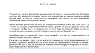 TIPOS DE LAYOUT
Pensando em eliminar desperdícios, principalmente de tempo e, consequentemente, financeiros,
empresas vêm adequando os leiautes (sempre que possível) para um sistema baseado em célula,
no qual todos os recursos transformadores (necessários para atender às suas necessidades
imediatas) se encontram em uma única área.
Depois de serem processados na célula, os recursos transformados partem para outra célula. Um
exemplo é a produção de aparelhos telefônicos móveis (aparelho celular), que possuem células para
a montagem, configuração e embalagem (em um único lugar se encontram todos os recursos
necessários para a montagem, em outro, todos os recursos para configuração etc.).
As células exigem a movimentação do produto e do operário, que atua em diversos postos e que,
necessariamente, torna-se polivalente.
Esse arranjo físico também pode ser considerado um tipo básico
De acordo com Barbosa (1999), com um arranjo físico baseado em células é possível observar um
aumento significativo de cerca de 10% a 20% a mais na produtividade da mão de obra direta,
diminuição de 70% a 90% no manuseio de materiais e movimentação de maquinário, e redução
dos estoques em fase de fabricação
 
