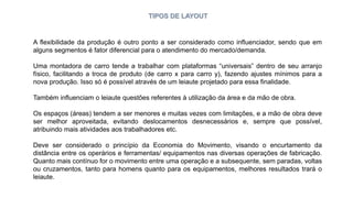 TIPOS DE LAYOUT
A flexibilidade da produção é outro ponto a ser considerado como influenciador, sendo que em
alguns segmentos é fator diferencial para o atendimento do mercado/demanda.
Uma montadora de carro tende a trabalhar com plataformas “universais” dentro de seu arranjo
físico, facilitando a troca de produto (de carro x para carro y), fazendo ajustes mínimos para a
nova produção. Isso só é possível através de um leiaute projetado para essa finalidade.
Também influenciam o leiaute questões referentes à utilização da área e da mão de obra.
Os espaços (áreas) tendem a ser menores e muitas vezes com limitações, e a mão de obra deve
ser melhor aproveitada, evitando deslocamentos desnecessários e, sempre que possível,
atribuindo mais atividades aos trabalhadores etc.
Deve ser considerado o princípio da Economia do Movimento, visando o encurtamento da
distância entre os operários e ferramentas/ equipamentos nas diversas operações de fabricação.
Quanto mais contínuo for o movimento entre uma operação e a subsequente, sem paradas, voltas
ou cruzamentos, tanto para homens quanto para os equipamentos, melhores resultados trará o
leiaute.
 