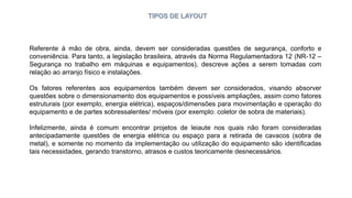 TIPOS DE LAYOUT
Referente à mão de obra, ainda, devem ser consideradas questões de segurança, conforto e
conveniência. Para tanto, a legislação brasileira, através da Norma Regulamentadora 12 (NR-12 –
Segurança no trabalho em máquinas e equipamentos), descreve ações a serem tomadas com
relação ao arranjo físico e instalações.
Os fatores referentes aos equipamentos também devem ser considerados, visando absorver
questões sobre o dimensionamento dos equipamentos e possíveis ampliações, assim como fatores
estruturais (por exemplo, energia elétrica), espaços/dimensões para movimentação e operação do
equipamento e de partes sobressalentes/ móveis (por exemplo: coletor de sobra de materiais).
Infelizmente, ainda é comum encontrar projetos de leiaute nos quais não foram consideradas
antecipadamente questões de energia elétrica ou espaço para a retirada de cavacos (sobra de
metal), e somente no momento da implementação ou utilização do equipamento são identificadas
tais necessidades, gerando transtorno, atrasos e custos teoricamente desnecessários.
 