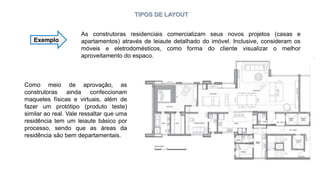 TIPOS DE LAYOUT
Exemplo
As construtoras residenciais comercializam seus novos projetos (casas e
apartamentos) através de leiaute detalhado do imóvel. Inclusive, consideram os
móveis e eletrodomésticos, como forma do cliente visualizar o melhor
aproveitamento do espaço.
Como meio de aprovação, as
construtoras ainda confeccionam
maquetes físicas e virtuais, além de
fazer um protótipo (produto teste)
similar ao real. Vale ressaltar que uma
residência tem um leiaute básico por
processo, sendo que as áreas da
residência são bem departamentais.
 