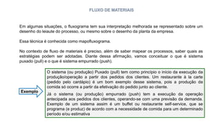 FLUXO DE MATERIAIS
Em algumas situações, o fluxograma tem sua interpretação melhorada se representado sobre um
desenho do leiaute do processo, ou mesmo sobre o desenho da planta da empresa.
Essa técnica é conhecida como mapofluxograma.
No contexto de fluxo de materiais é preciso, além de saber mapear os processos, saber quais as
estratégias podem ser adotadas. Diante dessa afirmação, vamos conceituar o que é sistema
puxado (pull) e o que é sistema empurrado (push).
O sistema (ou produção) Puxado (pull) tem como princípio o início da execução da
produção/operação a partir dos pedidos dos clientes. Um restaurante à la carte
(pedido pelo cardápio) é um bom exemplo desse sistema, pois a produção da
comida só ocorre a partir da efetivação do pedido junto ao cliente.
Já o sistema (ou produção) empurrado (push) tem a execução da operação
antecipada aos pedidos dos clientes, operando-se com uma previsão da demanda.
Exemplo de um sistema assim é um buffet ou restaurante self-service, que se
programa (e produz) de acordo com a necessidade de comida para um determinado
período e/ou estimativa
Exemplo
 