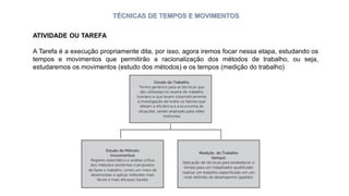 TÉCNICAS DE TEMPOS E MOVIMENTOS
ATIVIDADE OU TAREFA
A Tarefa é a execução propriamente dita, por isso, agora iremos focar nessa etapa, estudando os
tempos e movimentos que permitirão a racionalização dos métodos de trabalho, ou seja,
estudaremos os movimentos (estudo dos métodos) e os tempos (medição do trabalho)
 