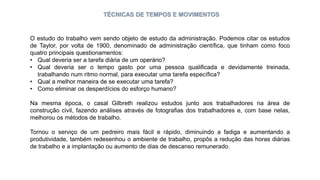 TÉCNICAS DE TEMPOS E MOVIMENTOS
O estudo do trabalho vem sendo objeto de estudo da administração. Podemos citar os estudos
de Taylor, por volta de 1900, denominado de administração científica, que tinham como foco
quatro principais questionamentos:
• Qual deveria ser a tarefa diária de um operário?
• Qual deveria ser o tempo gasto por uma pessoa qualificada e devidamente treinada,
trabalhando num ritmo normal, para executar uma tarefa específica?
• Qual a melhor maneira de se executar uma tarefa?
• Como eliminar os desperdícios do esforço humano?
Na mesma época, o casal Gilbreth realizou estudos junto aos trabalhadores na área de
construção civil, fazendo análises através de fotografias dos trabalhadores e, com base nelas,
melhorou os métodos de trabalho.
Tornou o serviço de um pedreiro mais fácil e rápido, diminuindo a fadiga e aumentando a
produtividade, também redesenhou o ambiente de trabalho, propôs a redução das horas diárias
de trabalho e a implantação ou aumento de dias de descanso remunerado.
 
