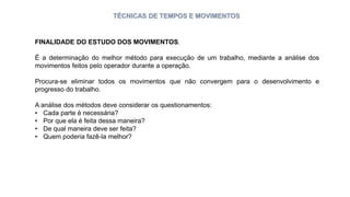 TÉCNICAS DE TEMPOS E MOVIMENTOS
FINALIDADE DO ESTUDO DOS MOVIMENTOS.
É a determinação do melhor método para execução de um trabalho, mediante a análise dos
movimentos feitos pelo operador durante a operação.
Procura-se eliminar todos os movimentos que não convergem para o desenvolvimento e
progresso do trabalho.
A análise dos métodos deve considerar os questionamentos:
• Cada parte é necessária?
• Por que ela é feita dessa maneira?
• De qual maneira deve ser feita?
• Quem poderia fazê-la melhor?
 