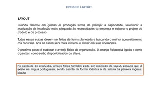 TIPOS DE LAYOUT
Quando falamos em gestão da produção temos de planejar a capacidade, selecionar a
localização da instalação mais adequada às necessidades da empresa e elaborar o projeto do
produto e do processo.
Todas essas etapas devem ser feitas de forma planejada e buscando o melhor aproveitamento
dos recursos, pois só assim será mais eficiente e eficaz em suas operações.
O próximo passo é elaborar o arranjo físico da organização. O arranjo físico está ligado a como
organizar, como serão disponibilizados os ativos.
No contexto de produção, arranjo físico também pode ser chamado de layout, palavra que já
existe na língua portuguesa, sendo escrita de forma idêntica à da leitura da palavra inglesa:
leiaute
LAYOUT
 
