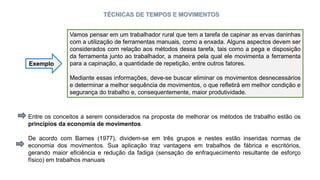 TÉCNICAS DE TEMPOS E MOVIMENTOS
Vamos pensar em um trabalhador rural que tem a tarefa de capinar as ervas daninhas
com a utilização de ferramentas manuais, como a enxada. Alguns aspectos devem ser
considerados com relação aos métodos dessa tarefa, tais como a pega e disposição
da ferramenta junto ao trabalhador, a maneira pela qual ele movimenta a ferramenta
para a capinação, a quantidade de repetição, entre outros fatores.
Mediante essas informações, deve-se buscar eliminar os movimentos desnecessários
e determinar a melhor sequência de movimentos, o que refletirá em melhor condição e
segurança do trabalho e, consequentemente, maior produtividade.
Exemplo
Entre os conceitos a serem considerados na proposta de melhorar os métodos de trabalho estão os
princípios da economia de movimentos.
De acordo com Barnes (1977), dividem-se em três grupos e nestes estão inseridas normas de
economia dos movimentos. Sua aplicação traz vantagens em trabalhos de fábrica e escritórios,
gerando maior eficiência e redução da fadiga (sensação de enfraquecimento resultante de esforço
físico) em trabalhos manuais
 