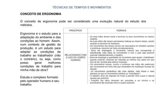 TÉCNICAS DE TEMPOS E MOVIMENTOS
O conceito de ergonomia pode ser considerado uma evolução natural do estudo dos
métodos.
Ergonomia é o estudo para a
adaptação do ambiente e das
condições ao homem. Assim,
num contexto de gestão da
produção, é um estudo para
adaptar as condições de
trabalho ao trabalhador (não
o contrário), ou seja, como
posso gerar melhores
condições de trabalho para
minha mão de obra?
Estuda o complexo formado
pelo operador humano e seu
trabalho.
CONCEITO DE ERGONOMIA
 