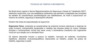 TÉCNICAS DE TEMPOS E MOVIMENTOS
No Brasil temos vigente a Norma Regulamentadora de Segurança e Saúde do Trabalhador NR17,
referente à ergonomia, que visa estabelecer parâmetros que permitam a adaptação das condições
de trabalho às características psicofisiológicas dos trabalhadores, de modo a proporcionar um
máximo de conforto, segurança e desempenho eficiente.
Existem três áreas de especialização da ergonomia:
Ergonomia Física: contempla as características da anatomia humana (estruturas e sistemas do
corpo humano), antropometria (proporções e medidas das diversas partes do corpo), fisiologia
(funções e funcionamento normal dos seres vivos) e biomecânica (mecânica dos organismos
vivos) em sua relação com a atividade física.
Os tópicos relevantes incluem a postura no trabalho, manuseio de materiais, movimentos
repetitivos, distúrbios musculoesqueléticos relacionados ao trabalho, projeto de postos de
trabalho, segurança e saúde
 