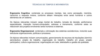 TÉCNICAS DE TEMPOS E MOVIMENTOS
Ergonomia Cognitiva: contempla os processos mentais, tais como percepção, memória,
raciocínio e resposta motora, conforme afetam interações entre seres humanos e outros
elementos de um sistema.
Os tópicos relevantes incluem carga mental de trabalho, tomada de decisão, performance
especializada, interação homem-computador, estresse e treinamento, conforme estes se
relacionam aos projetos envolvendo seres humanos e sistemas.
Ergonomia Organizacional: contempla a otimização dos sistemas sociotécnicos, incluindo suas
estruturas organizacionais, políticas e processos.
Os tópicos relevantes incluem comunicações, gerenciamento de recursos de tripulações (domínio
aeronáutico), projeto de trabalho, organização do trabalho, trabalho em grupo, projeto
participativo, cultura organizacional, organizações em rede, teletrabalho e gestão da qualidade.
 
