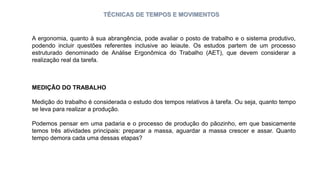 TÉCNICAS DE TEMPOS E MOVIMENTOS
A ergonomia, quanto à sua abrangência, pode avaliar o posto de trabalho e o sistema produtivo,
podendo incluir questões referentes inclusive ao leiaute. Os estudos partem de um processo
estruturado denominado de Análise Ergonômica do Trabalho (AET), que devem considerar a
realização real da tarefa.
MEDIÇÃO DO TRABALHO
Medição do trabalho é considerada o estudo dos tempos relativos à tarefa. Ou seja, quanto tempo
se leva para realizar a produção.
Podemos pensar em uma padaria e o processo de produção do pãozinho, em que basicamente
temos três atividades principais: preparar a massa, aguardar a massa crescer e assar. Quanto
tempo demora cada uma dessas etapas?
 