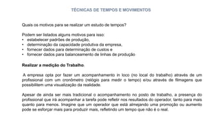 TÉCNICAS DE TEMPOS E MOVIMENTOS
Quais os motivos para se realizar um estudo de tempos?
Podem ser listados alguns motivos para isso:
• estabelecer padrões de produção,
• determinação da capacidade produtiva da empresa,
• fornecer dados para determinação de custos e
• fornecer dados para balanceamento de linhas de produção
Realizar a medição do Trabalho.
A empresa opta por fazer um acompanhamento in loco (no local do trabalho) através de um
profissional com um cronômetro (relógio para medir o tempo) e/ou através de filmagens que
possibilitem uma visualização da realidade.
Apesar de ainda ser mais tradicional o acompanhamento no posto de trabalho, a presença do
profissional que irá acompanhar a tarefa pode refletir nos resultados do operador, tanto para mais
quanto para menos. Imagine que um operador que está almejando uma promoção ou aumento
pode se esforçar mais para produzir mais, refletindo um tempo que não é o real.
 