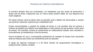 TÉCNICAS DE TEMPOS E MOVIMENTOS
O contrário também deve ser considerado, um trabalhador que tem receio de demonstrar o
tempo real da tarefa, imaginando que um menor tempo poderá refletir em sua dispensa e/ou
maior exigência.
Por esses motivos, deve-se deixar claro ao operador qual o objetivo da mensuração e, sempre
que possível, relacionar a ganhos que o trabalhador terá.
Outras recomendações a respeito da medida do tempo é a de escolher dias da semana e
horários de trabalho que reflitam uma estabilidade (o mais próximo da real durante a maior parte
do tempo). Por exemplo: durante as sextas-feiras os colaboradores estarão mais cansados e,
provavelmente, já mentalizando o final de semana.
Houve situações em que o cronometrista (profissional de medição do tempo) ficou escondido
atrás da máquina para evitar sua interferência junto ao operador.
A opção de algumas empresas é a de filmar através de equipamentos tecnológicos e,
posteriormente, realizar a análise.
 