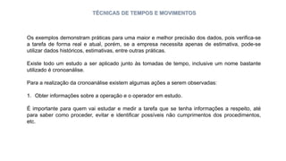TÉCNICAS DE TEMPOS E MOVIMENTOS
Os exemplos demonstram práticas para uma maior e melhor precisão dos dados, pois verifica-se
a tarefa de forma real e atual, porém, se a empresa necessita apenas de estimativa, pode-se
utilizar dados históricos, estimativas, entre outras práticas.
Existe todo um estudo a ser aplicado junto às tomadas de tempo, inclusive um nome bastante
utilizado é cronoanálise.
Para a realização da cronoanálise existem algumas ações a serem observadas:
1. Obter informações sobre a operação e o operador em estudo.
É importante para quem vai estudar e medir a tarefa que se tenha informações a respeito, até
para saber como proceder, evitar e identificar possíveis não cumprimentos dos procedimentos,
etc.
 