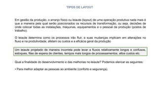 TIPOS DE LAYOUT
Em gestão da produção, o arranjo físico ou leiaute (layout) de uma operação produtiva nada mais é
que a maneira pela qual serão posicionados os recursos de transformação, ou seja, decisões de
onde colocar todas as instalações, máquinas, equipamentos e o pessoal da produção (postos de
trabalho).
O leiaute determina como os processos irão fluir, e suas mudanças implicam em alterações no
fluxo e na produtividade, afetam os custos e a eficácia geral da produção
Um leiaute projetado de maneira incorreta pode levar a fluxos relativamente longos e confusos,
estoques, filas de espera de clientes, tempos mais longos de processamentos, altos custos etc.
Qual a finalidade do desenvolvimento e das melhorias no leiaute? Podemos elencar as seguintes:
• Para melhor adaptar as pessoas ao ambiente (conforto e segurança).
 