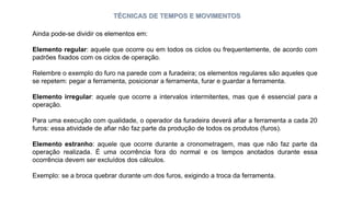 TÉCNICAS DE TEMPOS E MOVIMENTOS
Ainda pode-se dividir os elementos em:
Elemento regular: aquele que ocorre ou em todos os ciclos ou frequentemente, de acordo com
padrões fixados com os ciclos de operação.
Relembre o exemplo do furo na parede com a furadeira; os elementos regulares são aqueles que
se repetem: pegar a ferramenta, posicionar a ferramenta, furar e guardar a ferramenta.
Elemento irregular: aquele que ocorre a intervalos intermitentes, mas que é essencial para a
operação.
Para uma execução com qualidade, o operador da furadeira deverá afiar a ferramenta a cada 20
furos: essa atividade de afiar não faz parte da produção de todos os produtos (furos).
Elemento estranho: aquele que ocorre durante a cronometragem, mas que não faz parte da
operação realizada. É uma ocorrência fora do normal e os tempos anotados durante essa
ocorrência devem ser excluídos dos cálculos.
Exemplo: se a broca quebrar durante um dos furos, exigindo a troca da ferramenta.
 