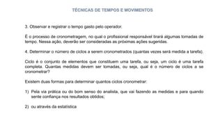 TÉCNICAS DE TEMPOS E MOVIMENTOS
3. Observar e registrar o tempo gasto pelo operador.
É o processo de cronometragem, no qual o profissional responsável tirará algumas tomadas de
tempo. Nessa ação, deverão ser consideradas as próximas ações sugeridas.
4. Determinar o número de ciclos a serem cronometrados (quantas vezes será medida a tarefa).
Ciclo é o conjunto de elementos que constituem uma tarefa, ou seja, um ciclo é uma tarefa
completa. Quantas medidas devem ser tomadas, ou seja, qual é o número de ciclos a se
cronometrar?
Existem duas formas para determinar quantos ciclos cronometrar:
1) Pela via prática ou do bom senso do analista, que vai fazendo as medidas e para quando
sente confiança nos resultados obtidos;
2) ou através da estatística
 