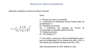 TÉCNICAS DE TEMPOS E MOVIMENTOS
Utilizando a estatística, teremos de utilizar a fórmula:
Onde:
n = Número de ciclos a cronometrar
Z = Coeficiente da distribuição Normal Padrão (fator de
confiabilidade **)
R = Amplitude da amostra
D2 = Coeficiente que depende do número de
cronometragens realizadas preliminarmente
X = Média da amostra
Er = Erro Relativo (**)
(**) Na prática, costuma-se utilizar probabilidades para o
grau de confiabilidade (Z) da medida entre 90% e 95%, e
erro relativo (Er) aceitável variando entre 5% e 10%.
Não necessariamente um fator refletirá no outro.
 