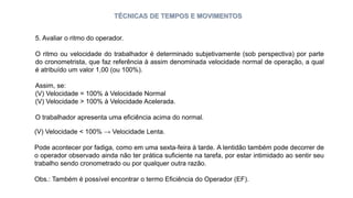 TÉCNICAS DE TEMPOS E MOVIMENTOS
5. Avaliar o ritmo do operador.
O ritmo ou velocidade do trabalhador é determinado subjetivamente (sob perspectiva) por parte
do cronometrista, que faz referência à assim denominada velocidade normal de operação, a qual
é atribuído um valor 1,00 (ou 100%).
Assim, se:
(V) Velocidade = 100% à Velocidade Normal
(V) Velocidade > 100% à Velocidade Acelerada.
O trabalhador apresenta uma eficiência acima do normal.
(V) Velocidade < 100% → Velocidade Lenta.
Pode acontecer por fadiga, como em uma sexta-feira à tarde. A lentidão também pode decorrer de
o operador observado ainda não ter prática suficiente na tarefa, por estar intimidado ao sentir seu
trabalho sendo cronometrado ou por qualquer outra razão.
Obs.: Também é possível encontrar o termo Eficiência do Operador (EF).
 