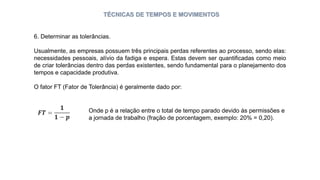 TÉCNICAS DE TEMPOS E MOVIMENTOS
6. Determinar as tolerâncias.
Usualmente, as empresas possuem três principais perdas referentes ao processo, sendo elas:
necessidades pessoais, alívio da fadiga e espera. Estas devem ser quantificadas como meio
de criar tolerâncias dentro das perdas existentes, sendo fundamental para o planejamento dos
tempos e capacidade produtiva.
O fator FT (Fator de Tolerância) é geralmente dado por:
Onde p é a relação entre o total de tempo parado devido às permissões e
a jornada de trabalho (fração de porcentagem, exemplo: 20% = 0,20).
 