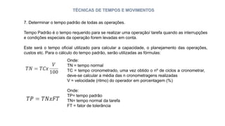 TÉCNICAS DE TEMPOS E MOVIMENTOS
7. Determinar o tempo padrão de todas as operações.
Tempo Padrão é o tempo requerido para se realizar uma operação/ tarefa quando as interrupções
e condições especiais da operação forem levadas em conta.
Este será o tempo oficial utilizado para calcular a capacidade, o planejamento das operações,
custos etc. Para o cálculo do tempo padrão, serão utilizadas as fórmulas:
Onde:
TN = tempo normal
TC = tempo cronometrado, uma vez obtido o nº de ciclos a cronometrar,
deve-se calcular a média das n cronometragens realizadas
V = velocidade (ritmo) do operador em porcentagem (%)
Onde:
TP= tempo padrão
TN= tempo normal da tarefa
FT = fator de tolerância
 