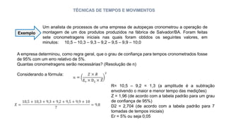 TÉCNICAS DE TEMPOS E MOVIMENTOS
Um analista de processos de uma empresa de autopeças cronometrou a operação de
montagem de um dos produtos produzidos na fábrica de Salvador/BA. Foram feitas
sete cronometragens iniciais nas quais foram obtidos os seguintes valores, em
minutos: 10,5 – 10,3 – 9,3 – 9,2 – 9,5 – 9,9 – 10,0
Exemplo
A empresa determinou, como regra geral, que o grau de confiança para tempos cronometrados fosse
de 95% com um erro relativo de 5%.
Quantas cronometragens serão necessárias? (Resolução de n)
Considerando a fórmula:
R= 10,5 – 9,2 = 1,3 (a amplitude é a subtração
envolvendo o maior e menor tempo das medições)
Z = 1,96 (de acordo com a tabela padrão para um grau
de confiança de 95%)
D2 = 2,704 (de acordo com a tabela padrão para 7
tomadas de tempos iniciais)
Er = 5% ou seja 0,05
 