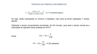 TÉCNICAS DE TEMPOS E MOVIMENTOS
Ou seja, serão necessárias no mínimo 4 medições, mas como já foram realizadas 7 iniciais,
atende.
Utilizando o tempo cronometrado encontrado, de 9,8 minutos, qual seria o tempo normal se a
velocidade do operador fosse avaliada em 97%?
Onde:
 