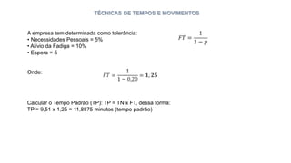 TÉCNICAS DE TEMPOS E MOVIMENTOS
A empresa tem determinada como tolerância:
• Necessidades Pessoais = 5%
• Alívio da Fadiga = 10%
• Espera = 5
Onde:
Calcular o Tempo Padrão (TP): TP = TN x FT, dessa forma:
TP = 9,51 x 1,25 = 11,8875 minutos (tempo padrão)
 