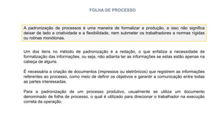 FOLHA DE PROCESSO
A padronização de processos é uma maneira de formalizar a produção, e isso não significa
deixar de lado a criatividade e a flexibilidade, nem submeter os trabalhadores a normas rígidas
ou rotinas monótonas.
Um dos itens no método de padronização é a redação, o que enfatiza a necessidade de
formalização das informações, ou seja, não adianta ter as informações se estas estão apenas na
cabeça de alguns.
É necessária a criação de documentos (impressos ou eletrônicos) que registrem as informações
referentes ao processo, como meio de definir os objetivos e garantir a comunicação entre todas
as partes interessadas.
Para a padronização de um processo produtivo, usualmente se utiliza um documento
denominado de folha de processo, o qual é utilizado para direcionar o trabalhador na execução
correta da operação.
 