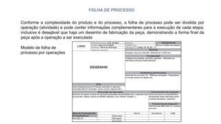 FOLHA DE PROCESSO
Conforme a complexidade do produto e do processo, a folha de processo pode ser dividida por
operação (atividade) e pode conter informações complementares para a execução de cada etapa,
inclusive é desejável que haja um desenho de fabricação da peça, demonstrando a forma final da
peça após a operação a ser executada
Modelo de folha de
processo por operações
 