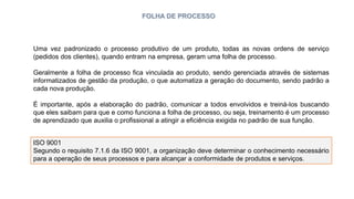 FOLHA DE PROCESSO
Uma vez padronizado o processo produtivo de um produto, todas as novas ordens de serviço
(pedidos dos clientes), quando entram na empresa, geram uma folha de processo.
Geralmente a folha de processo fica vinculada ao produto, sendo gerenciada através de sistemas
informatizados de gestão da produção, o que automatiza a geração do documento, sendo padrão a
cada nova produção.
É importante, após a elaboração do padrão, comunicar a todos envolvidos e treiná-los buscando
que eles saibam para que e como funciona a folha de processo, ou seja, treinamento é um processo
de aprendizado que auxilia o profissional a atingir a eficiência exigida no padrão de sua função.
ISO 9001
Segundo o requisito 7.1.6 da ISO 9001, a organização deve determinar o conhecimento necessário
para a operação de seus processos e para alcançar a conformidade de produtos e serviços.
 