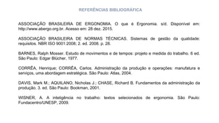 REFERÊNCIAS BIBLIOGRÁFICA
ASSOCIAÇÃO BRASILEIRA DE ERGONOMIA. O que é Ergonomia. s/d. Disponível em:
http://www.abergo.org.br. Acesso em: 28 dez. 2015.
ASSOCIAÇÃO BRASILEIRA DE NORMAS TÉCNICAS. Sistemas de gestão da qualidade:
requisitos. NBR ISO 9001:2008; 2. ed. 2008. p. 28.
BARNES, Ralph Mosser. Estudo de movimentos e de tempos: projeto e medida do trabalho. 6 ed.
São Paulo: Edgar Blücher, 1977.
CORRÊA, Henrique; CORRÊA, Carlos. Administração da produção e operações: manufatura e
serviços, uma abordagem estratégica. São Paulo: Atlas, 2004.
DAVIS, Mark M.; AQUILANO, Nicholas J.; CHASE, Richard B. Fundamentos da administração da
produção. 3. ed. São Paulo: Bookman, 2001.
WISNER, A. A inteligência no trabalho: textos selecionados de ergonomia. São Paulo:
Fundacentro/UNESP, 2009.
 
