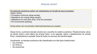 TIPOS DE LAYOUT
Os sistemas produtivos podem ser classificados em função de seus processos.
Assim, temos:
• Processos contínuos (larga escala).
• Repetitivos em massa (larga escala).
• Repetitivos em lote (flow shop, linha de produção).
• Por encomenda (jobbing).
Ainda podem ser encontrados sistemas/empresas por projetos
Dessa forma, a primeira decisão deverá ser a escolha do sistema produtivo. Posteriormente, deve-
se decidir sobre o tipo básico de arranjo físico, e em seguida, sobre o detalhamento do arranjo
físico, contemplando a posição física de todos os recursos de transformação.
Usualmente, os leiautes produtivos são classificados em três tipos (tradicionais):
• por processo,
• em linha ou
• fixo posicional.
 
