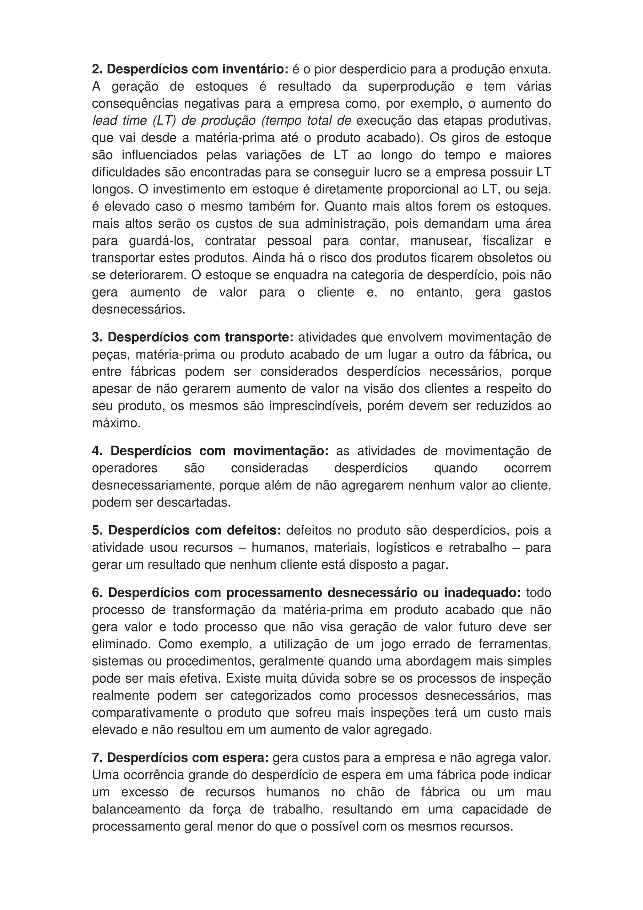 2. Desperdícios com inventário: é o pior desperdício para a produção enxuta.
A geração de estoques é resultado da superprodução e tem várias
consequências negativas para a empresa como, por exemplo, o aumento do
lead time (LT) de produção (tempo total de execução das etapas produtivas,
que vai desde a matéria-prima até o produto acabado). Os giros de estoque
são influenciados pelas variações de LT ao longo do tempo e maiores
dificuldades são encontradas para se conseguir lucro se a empresa possuir LT
longos. O investimento em estoque é diretamente proporcional ao LT, ou seja,
é elevado caso o mesmo também for. Quanto mais altos forem os estoques,
mais altos serão os custos de sua administração, pois demandam uma área
para guardá-los, contratar pessoal para contar, manusear, fiscalizar e
transportar estes produtos. Ainda há o risco dos produtos ficarem obsoletos ou
se deteriorarem. O estoque se enquadra na categoria de desperdício, pois não
gera aumento de valor para o cliente e, no entanto, gera gastos
desnecessários.
3. Desperdícios com transporte: atividades que envolvem movimentação de
peças, matéria-prima ou produto acabado de um lugar a outro da fábrica, ou
entre fábricas podem ser considerados desperdícios necessários, porque
apesar de não gerarem aumento de valor na visão dos clientes a respeito do
seu produto, os mesmos são imprescindíveis, porém devem ser reduzidos ao
máximo.
4. Desperdícios com movimentação: as atividades de movimentação de
operadores são consideradas desperdícios quando ocorrem
desnecessariamente, porque além de não agregarem nenhum valor ao cliente,
podem ser descartadas.
5. Desperdícios com defeitos: defeitos no produto são desperdícios, pois a
atividade usou recursos – humanos, materiais, logísticos e retrabalho – para
gerar um resultado que nenhum cliente está disposto a pagar.
6. Desperdícios com processamento desnecessário ou inadequado: todo
processo de transformação da matéria-prima em produto acabado que não
gera valor e todo processo que não visa geração de valor futuro deve ser
eliminado. Como exemplo, a utilização de um jogo errado de ferramentas,
sistemas ou procedimentos, geralmente quando uma abordagem mais simples
pode ser mais efetiva. Existe muita dúvida sobre se os processos de inspeção
realmente podem ser categorizados como processos desnecessários, mas
comparativamente o produto que sofreu mais inspeções terá um custo mais
elevado e não resultou em um aumento de valor agregado.
7. Desperdícios com espera: gera custos para a empresa e não agrega valor.
Uma ocorrência grande do desperdício de espera em uma fábrica pode indicar
um excesso de recursos humanos no chão de fábrica ou um mau
balanceamento da força de trabalho, resultando em uma capacidade de
processamento geral menor do que o possível com os mesmos recursos.
 