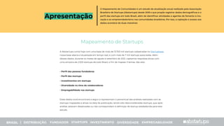 Apresentação
Mapeamento de Startups
A Abstartups conta hoje com uma base de mais de 13.700 mil startups cadastradas no Startupbase,
nossa base aberta e atualizada em tempo real, e com mais de 7 mil startups associadas. Além
desses dados, durante os meses de agosto e setembro de 2021, captamos respostas ativas com
uma amostra de 2.500 startups de todo Brasil, a ﬁm de mapear 5 temas. São eles:
- Perﬁl das pessoas fundadoras
- Perﬁl das startups
- Investimentos em startups
- Diversidade no time de colaboradores
- Empregabilidade nas startups
Estes dados você encontrará a seguir e representam o percentual das análises realizadas com às
startups mapeadas e ativas na data de publicação, tendo sido desconsideradas startups, que após
análise, estavam desativadas ou não correspondiam à deﬁnição de startup estabelecida para este
estudo.
O Mapeamento de Comunidades é um estudo de atualização anual realizado pela Associação
Brasileira de Startups (Abstartups) desde 2018 e que propõe registrar dados demográﬁcos e o
perﬁl das startups em todo Brasil, além de identiﬁcar atividades e agentes de fomento à ino-
vação e ao empreendedorismo nas comunidades brasileiras. Por isso, a captação e acesso aos
dados acontece de duas maneiras:
|
BRASIL | DISTRIBUIÇÃO FUNDADOR STARTUPS INVESTIMENTO DIVERSIDADE EMPREGABILIDADE
 