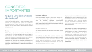 O que é uma comunidade
de startups?
CONCEITOS
IMPORTANTES
Muito falamos sobre startups e suas comunidades. Essas
palavras já se tornaram tão comuns no vocabulário
empreendedor, que às vezes, esquecemos do mais básico: a
deﬁnição. Por isso, vamos começar deﬁnindo aqui os conceitos
adotados por nós.
Startup
A Abstartups deﬁne uma startup como “uma empresa que
nasce a partir de um modelo de negócio ágil e enxuto, capaz de
gerar valor para seu cliente resolvendo um problema real, do
mundo real, oferecendo uma solução escalável para o mercado,
e, para isso, usa a tecnologia como ferramenta central”.
Justamente por nascer em um ambiente de incerteza e de
validação, a startup precisa de uma série de recursos para se
desenvolver. Pois é aí, que entra o papel das comunidades de
startups.
Comunidade de Startups
"Uma comunidade de startups é um grupo de pessoas que -
por meio de suas interações, atitudes, interesses, objetivos,
senso de propósito, identidade compartilhada,
companheirismo, responsabilidade coletiva e administração do
lugar - estão fundamentalmente comprometidas em ajudar os
empreendedores a ter sucesso."
Feld, Brad; Hathaway, Ian.
The Startup Community Way (Techstars) (p. 78). Wiley. Edição
do Kindle.
Pela deﬁnição de Brad Feld, podemos entender uma
comunidade como um conglomerado normalmente localizado
em uma cidade ou num grupo de pequenas cidades de uma
mesma região, de startups em diferentes estágios que
interagem com outros players do ecossistema, em busca de
oportunidades e desenvolvimento mútuo.
O que une uma comunidade é a conexão entre
seus agentes em busca de objetivos comuns. Isso
é fundamental, porque uma comunidade unida e
bem sucedida se torna o centro de grandes
inovações, movimenta a economia da região e
ainda contribui para o surgimento de novos ciclos
de empreendedores.
Vale ressaltar aqui, que a responsabilidade de
liderar esse movimento é dos próprios
empreendedores. Ou seja, os empreendedores
são os líderes da comunidade e quem têm a
função de propor e engajar esse crescimento. Mas
é claro que eles não fazem isso sozinhos. Para isso,
contam com o apoio de outros players, que são
pilares fundamentais para uma comunidade, e
por isso, também fazem parte deste
mapeamento.
BRASIL | DISTRIBUIÇÃO FUNDADOR STARTUPS INVESTIMENTO DIVERSIDADE EMPREGABILIDADE
 