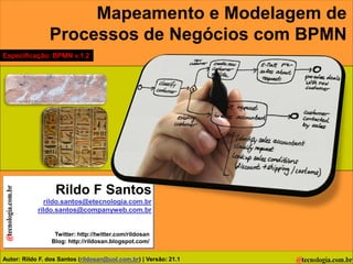 Mapeamento e Modelagem de
                Processos de Negócios com BPMN
Especificação: BPMN v.1.2




                  Rildo F Santos
              rildo.santos@etecnologia.com.br
            rildo.santos@companyweb.com.br


                  Twitter: http://twitter.com/rildosan
                 Blog: http://rildosan.blogspot.com/


Autor: Rildo F. dos Santos (rildosan@uol.com.br) | Versão: 21.1
 