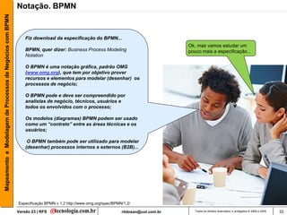 Mapeamento e Modelagem de Processos de Negócios com BPMN   Notação. BPMN


                                                               Fiz download da especificação do BPMN...
                                                                                                                                      Ok, mas vamos estudar um
                                                               BPMN, quer dizer: Business Process Modeling                            pouco mais a especificação...
                                                               Notation

                                                               O BPMN é uma notação gráfica, padrão OMG
                                                               (www.omg.org), que tem por objetivo prover
                                                               recursos e elementos para modelar (desenhar) os
                                                               processos de negócio;

                                                               O BPMN pode e deve ser compreendido por
                                                               analistas de negócio, técnicos, usuários e
                                                               todos os envolvidos com o processo;

                                                               Os modelos (diagramas) BPMN podem ser usado
                                                               como um “contrato” entre as áreas técnicas e os
                                                               usuários;

                                                                O BPMN também pode ser utilizado para modelar
                                                               (desenhar) processos internos e externos (B2B)...




                                                           Especificação BPMN v 1.2 http://www.omg.org/spec/BPMN/1.2/

                                                           Versão 23 | RFS                                      rildosan@uol.com.br      Todos os direitos reservados e protegidos © 2006 e 2009   33
 