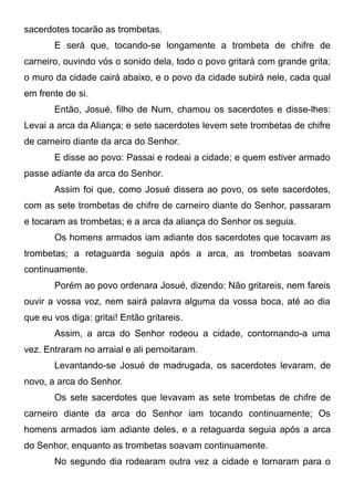 sacerdotes tocarão as trombetas.
E será que, tocando-se longamente a trombeta de chifre de
carneiro, ouvindo vós o sonido dela, todo o povo gritará com grande grita;
o muro da cidade cairá abaixo, e o povo da cidade subirá nele, cada qual
em frente de si.
Então, Josué, filho de Num, chamou os sacerdotes e disse-lhes:
Levai a arca da Aliança; e sete sacerdotes levem sete trombetas de chifre
de carneiro diante da arca do Senhor.
E disse ao povo: Passai e rodeai a cidade; e quem estiver armado
passe adiante da arca do Senhor.
Assim foi que, como Josué dissera ao povo, os sete sacerdotes,
com as sete trombetas de chifre de carneiro diante do Senhor, passaram
e tocaram as trombetas; e a arca da aliança do Senhor os seguia.
Os homens armados iam adiante dos sacerdotes que tocavam as
trombetas; a retaguarda seguia após a arca, as trombetas soavam
continuamente.
Porém ao povo ordenara Josué, dizendo: Não gritareis, nem fareis
ouvir a vossa voz, nem sairá palavra alguma da vossa boca, até ao dia
que eu vos diga: gritai! Então gritareis.
Assim, a arca do Senhor rodeou a cidade, contornando-a uma
vez. Entraram no arraial e ali pernoitaram.
Levantando-se Josué de madrugada, os sacerdotes levaram, de
novo, a arca do Senhor.
Os sete sacerdotes que levavam as sete trombetas de chifre de
carneiro diante da arca do Senhor iam tocando continuamente; Os
homens armados iam adiante deles, e a retaguarda seguia após a arca
do Senhor, enquanto as trombetas soavam continuamente.
No segundo dia rodearam outra vez a cidade e tornaram para o

 